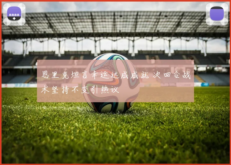 恩里克坦言幸运达成成就 次回合战术坚持不变引热议