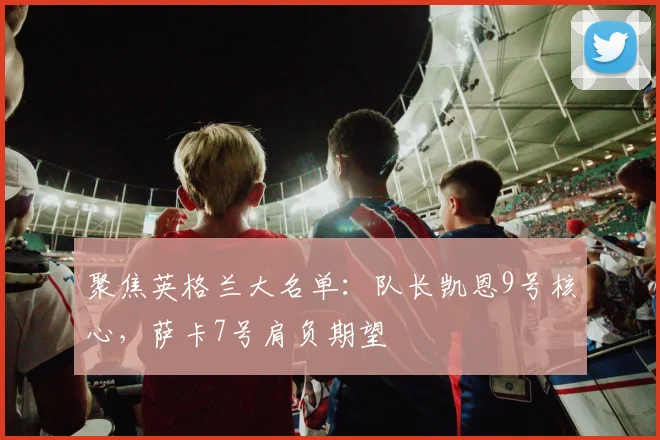 聚焦英格兰大名单：队长凯恩9号核心，萨卡7号肩负期望