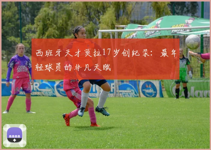 西班牙天才莫拉17岁创纪录：最年轻球员的非凡天赋