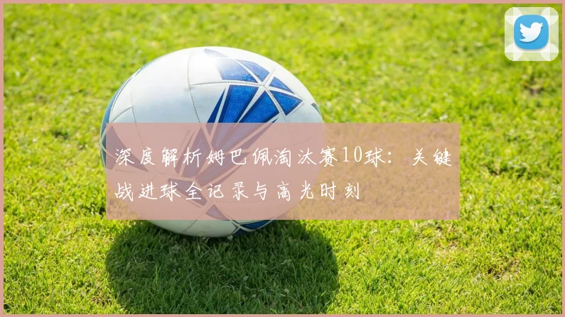 深度解析姆巴佩淘汰赛10球:关键战进球全记录与高光时刻