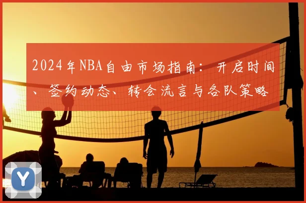 2024年NBA自由市场指南：开启时间、签约动态、转会流言与各队策略深度解析