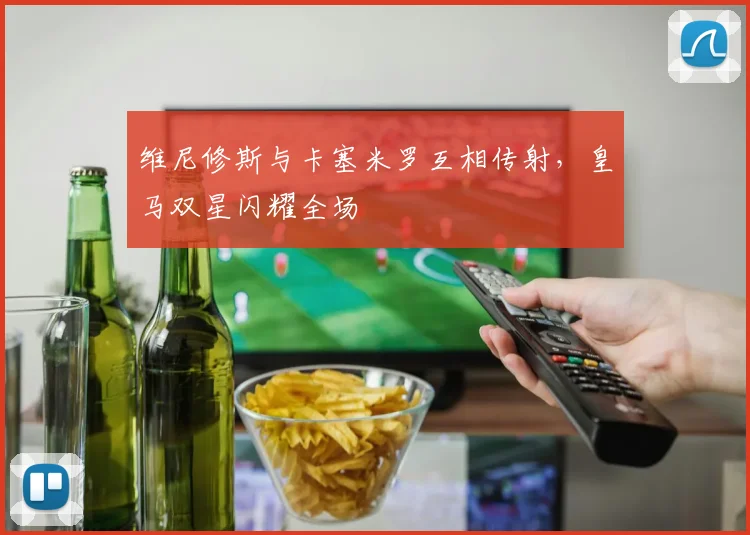 维尼修斯与卡塞米罗互相传射，皇马双星闪耀全场