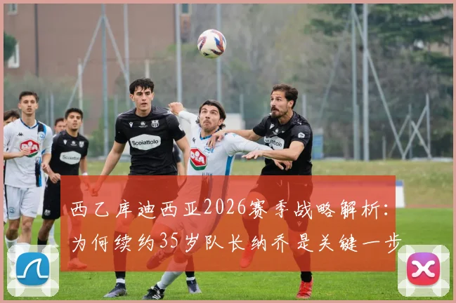 西乙库迪西亚2026赛季战略解析：为何续约35岁队长纳乔是关键一步，高龄球员续约价值评估指南