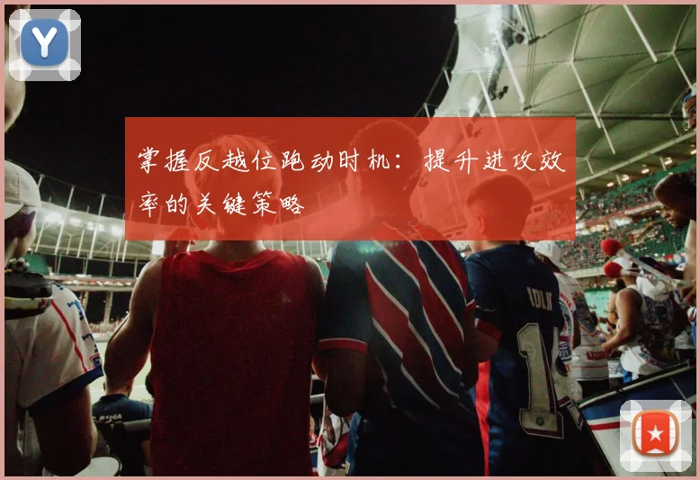 掌握反越位跑动时机：提升进攻效率的关键策略