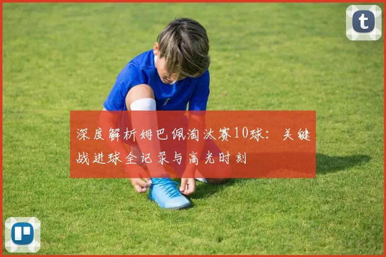 深度解析姆巴佩淘汰赛10球:关键战进球全记录与高光时刻