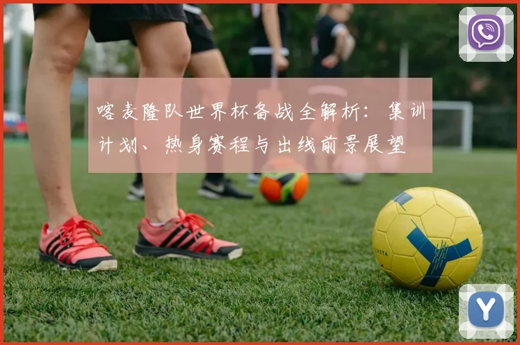 喀麦隆队世界杯备战全解析:集训计划、热身赛程与出线前景展望