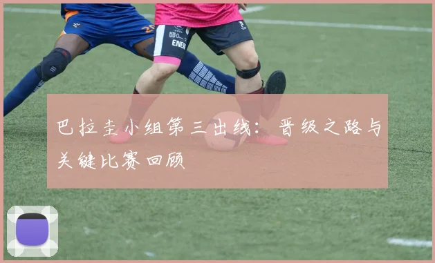 巴拉圭小组第三出线：晋级之路与关键比赛回顾