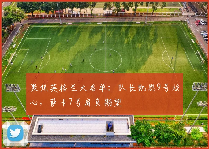 聚焦英格兰大名单：队长凯恩9号核心，萨卡7号肩负期望