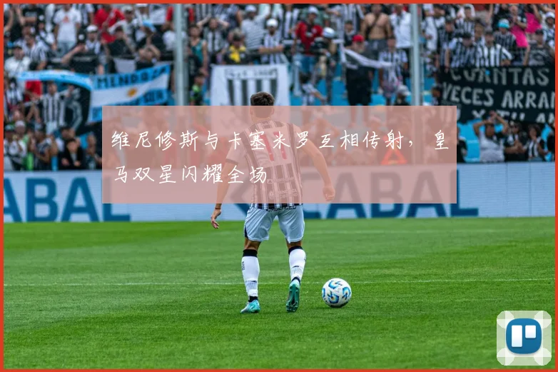 维尼修斯与卡塞米罗互相传射，皇马双星闪耀全场