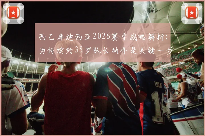 西乙库迪西亚2026赛季战略解析：为何续约35岁队长纳乔是关键一步，高龄球员续约价值评估指南