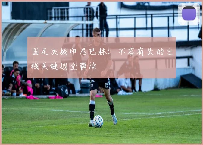 国足决战印尼巴林：不容有失的出线关键战全解读